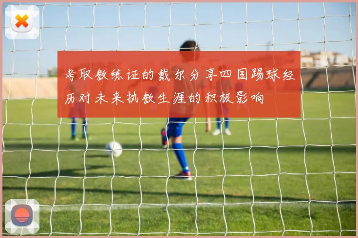 考取教练证的戴尔分享四国踢球经历对未来执教生涯的积极影响