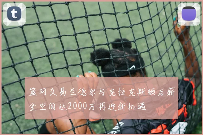篮网交易兰德尔与克拉克斯顿后薪金空间达2000万再迎新机遇