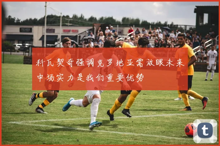 科瓦契奇强调克罗地亚需放眼未来中场实力是我们重要优势
