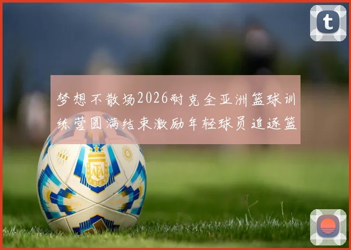 梦想不散场2026耐克全亚洲篮球训练营圆满结束激励年轻球员追逐篮球梦想