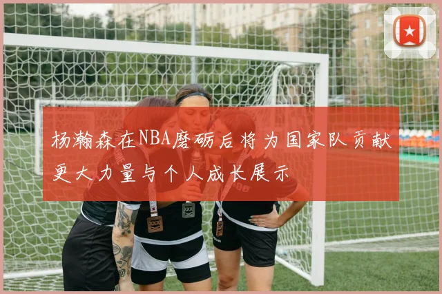 杨瀚森在NBA磨砺后将为国家队贡献更大力量与个人成长展示