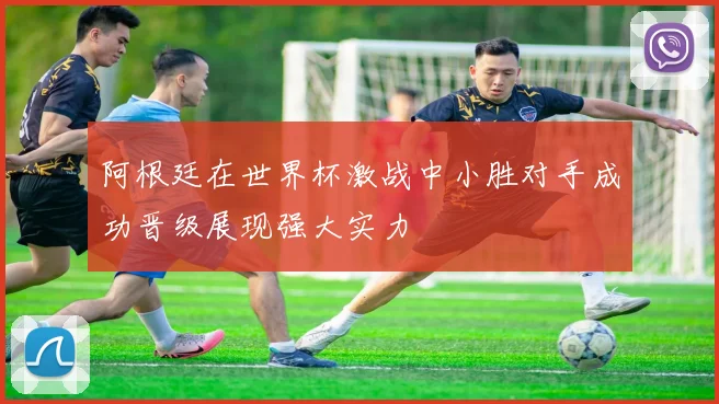 阿根廷在世界杯激战中小胜对手成功晋级展现强大实力
