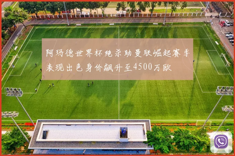 阿玛德世界杯绝杀助曼联崛起赛季表现出色身价飙升至4500万欧
