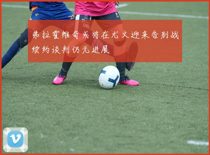弗拉霍维奇或将在尤文迎来告别战续约谈判仍无进展