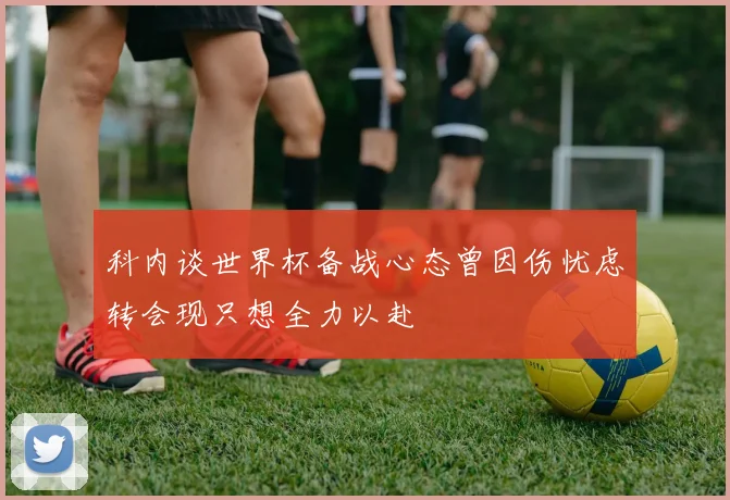 科内谈世界杯备战心态曾因伤忧虑转会现只想全力以赴