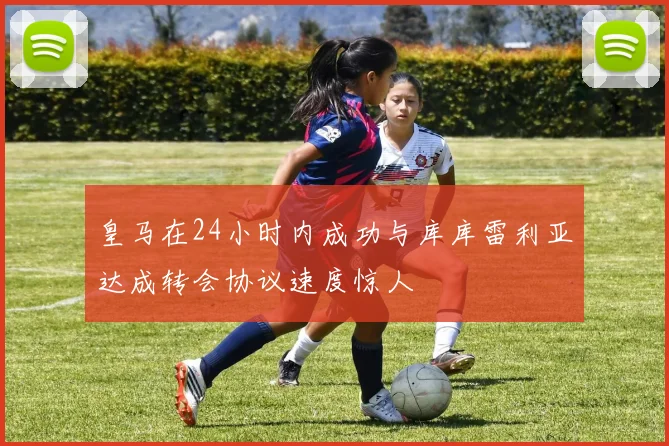 皇马在24小时内成功与库库雷利亚达成转会协议速度惊人