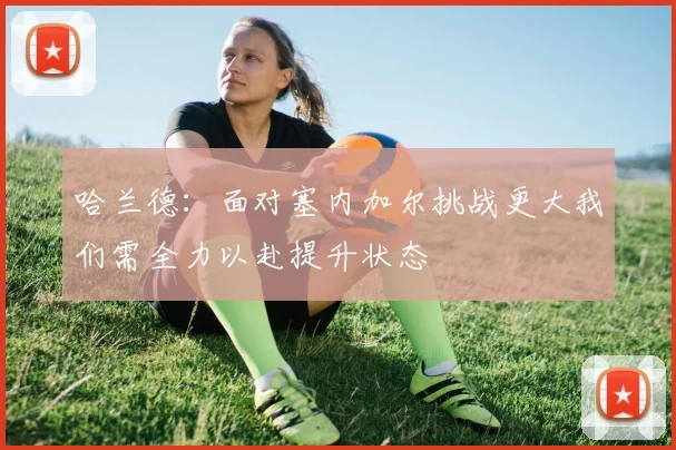 哈兰德：面对塞内加尔挑战更大我们需全力以赴提升状态