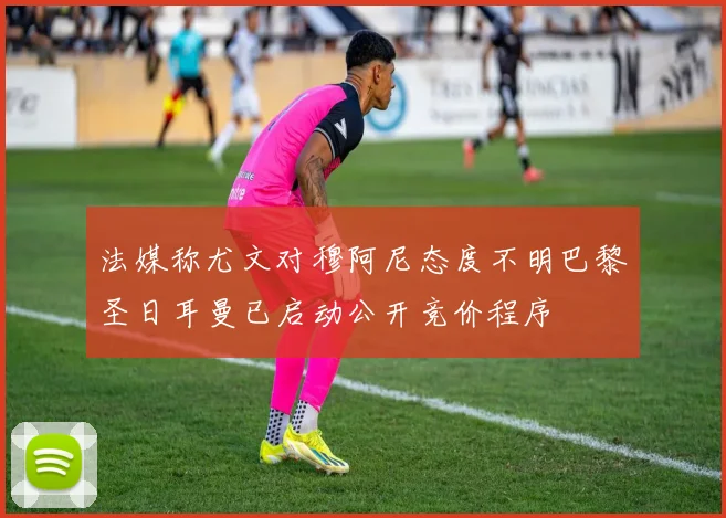 法媒称尤文对穆阿尼态度不明巴黎圣日耳曼已启动公开竞价程序