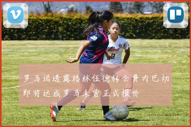 罗马诺透露格林伍德转会费内巴切即将达成罗马未曾正式报价