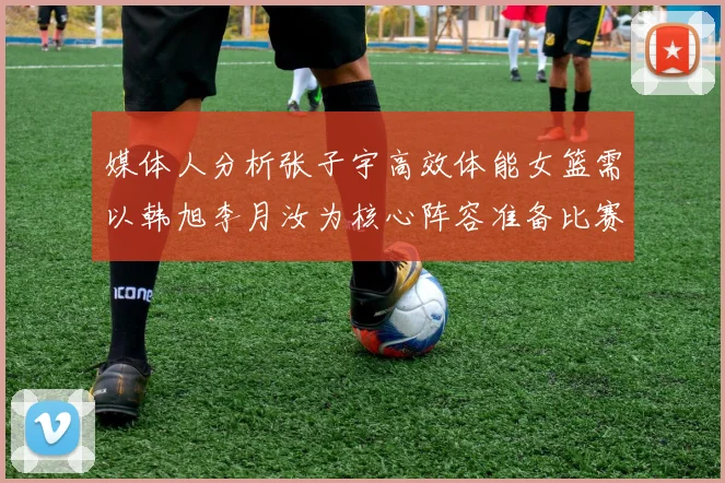 媒体人分析张子宇高效体能女篮需以韩旭李月汝为核心阵容准备比赛