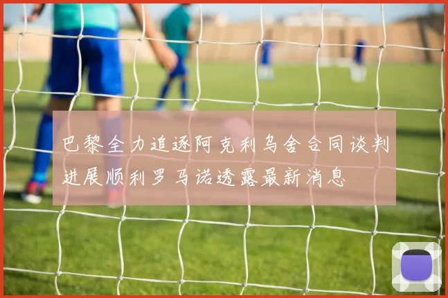 巴黎全力追逐阿克利乌舍合同谈判进展顺利罗马诺透露最新消息