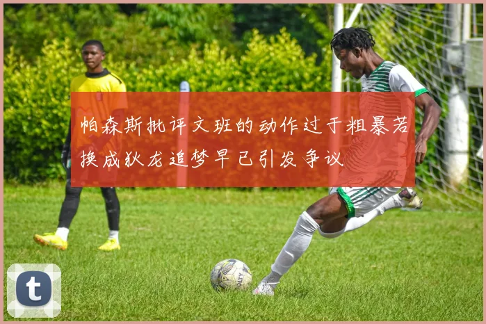 帕森斯批评文班的动作过于粗暴若换成狄龙追梦早已引发争议