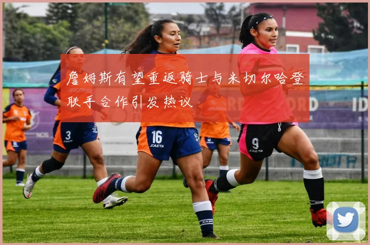 詹姆斯有望重返骑士与米切尔哈登联手合作引发热议