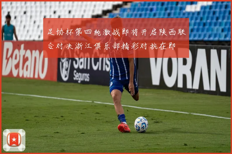 足协杯第四轮激战即将开启陕西联合对决浙江俱乐部精彩对抗在即