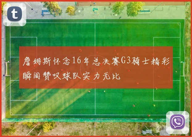 詹姆斯怀念16年总决赛G3骑士精彩瞬间赞叹球队实力无比